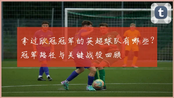 拿过欧冠冠军的英超球队有哪些？冠军路径与关键战役回顾